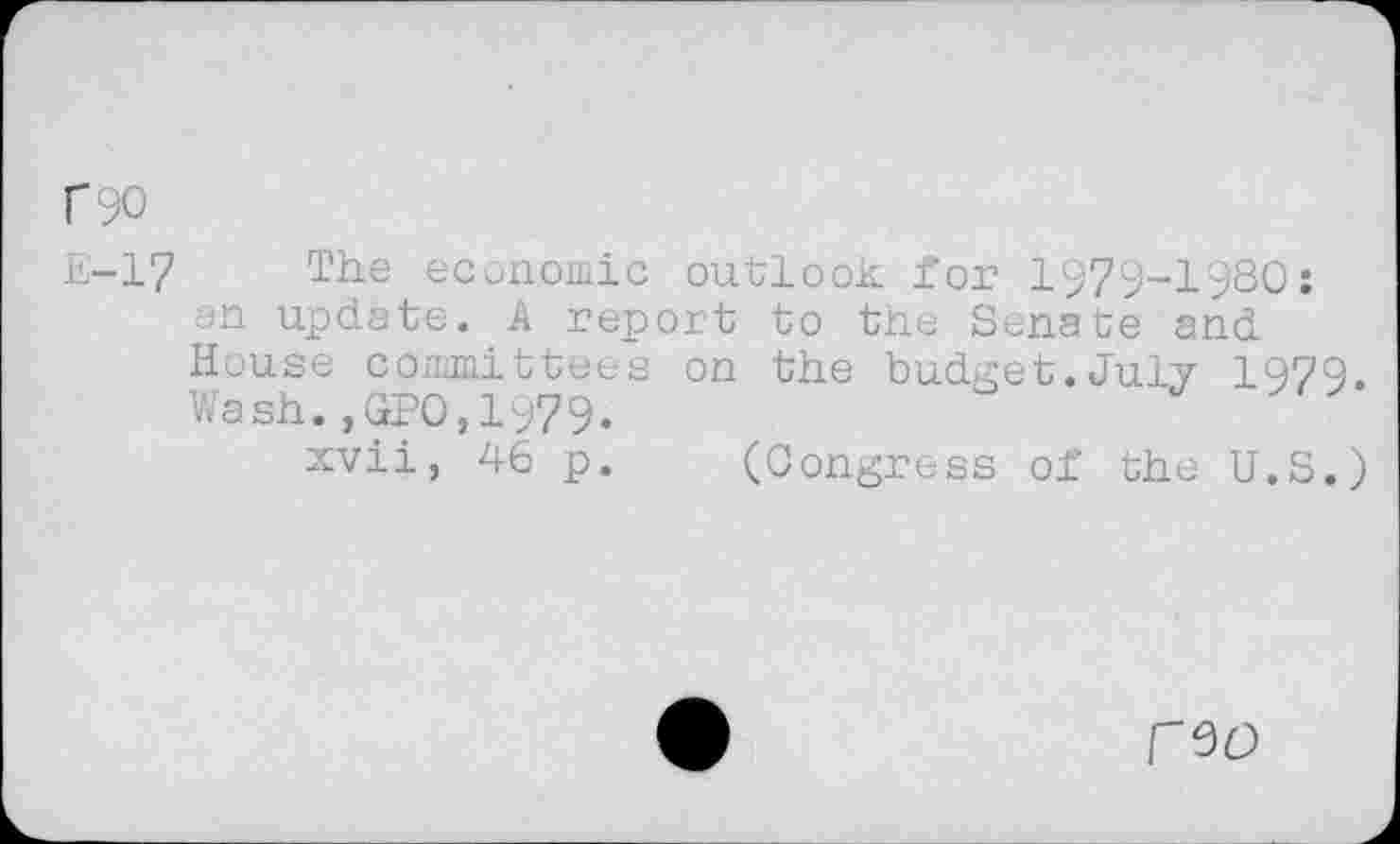 ﻿C90
£-17 The economic outlook for 1979-1980: an update. A report to the Senate and House committees on the budget.July 1979. Wash.,GPO,1979.
xvii, 46 p. (Congress of the U.S.)
